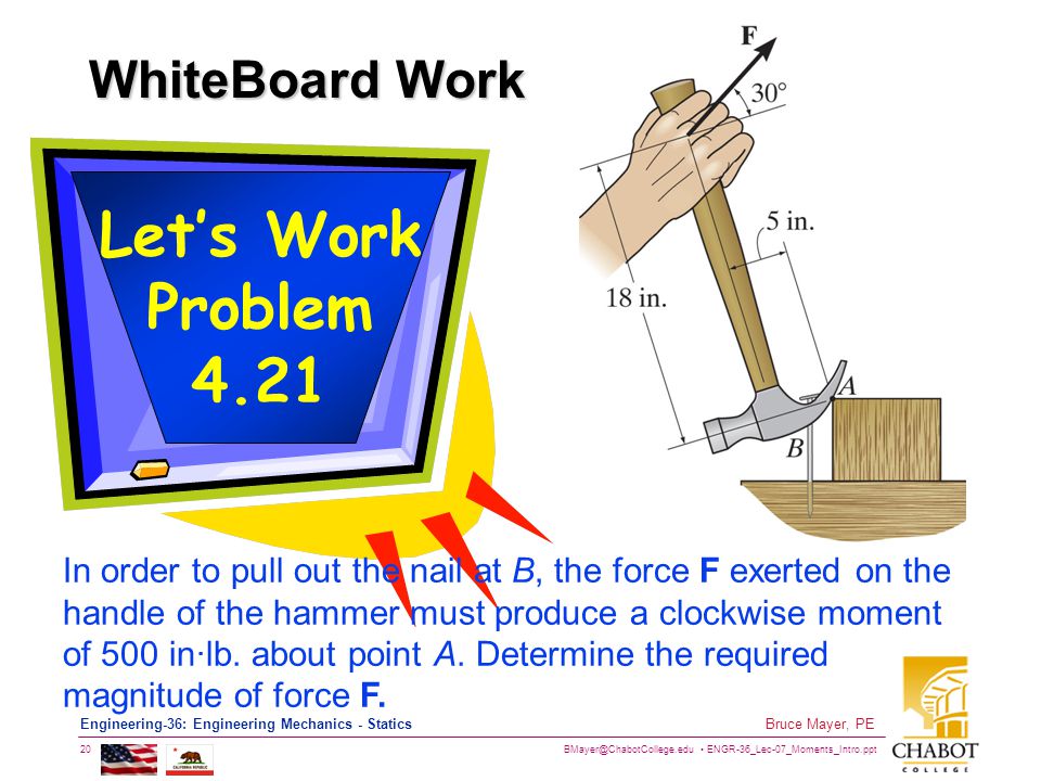 ENGR-36_Lec-07_Moments_Intro.ppt 20 Bruce Mayer, PE Engineering-36: Engineering Mechanics - Statics WhiteBoard Work Let’s Work Problem 4.21 In order to pull out the nail at B, the force F exerted on the handle of the hammer must produce a clockwise moment of 500 in∙lb.