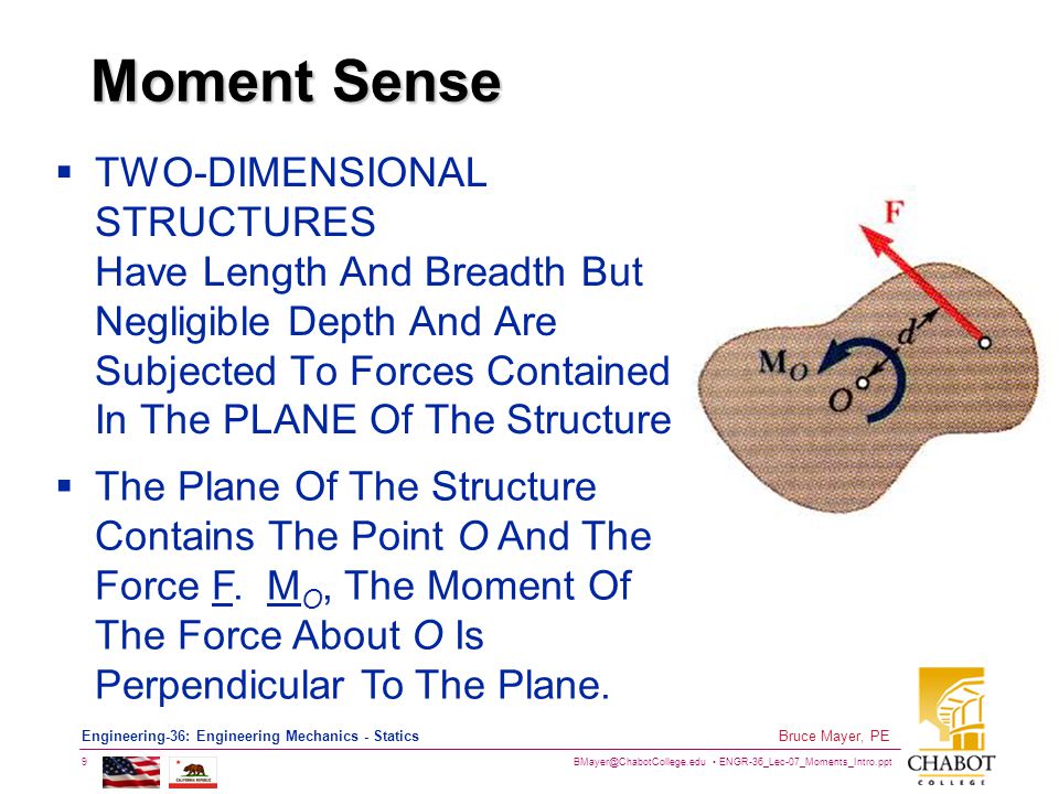 ENGR-36_Lec-07_Moments_Intro.ppt 9 Bruce Mayer, PE Engineering-36: Engineering Mechanics - Statics Moment Sense  TWO-DIMENSIONAL STRUCTURES Have Length And Breadth But Negligible Depth And Are Subjected To Forces Contained In The PLANE Of The Structure  The Plane Of The Structure Contains The Point O And The Force F.