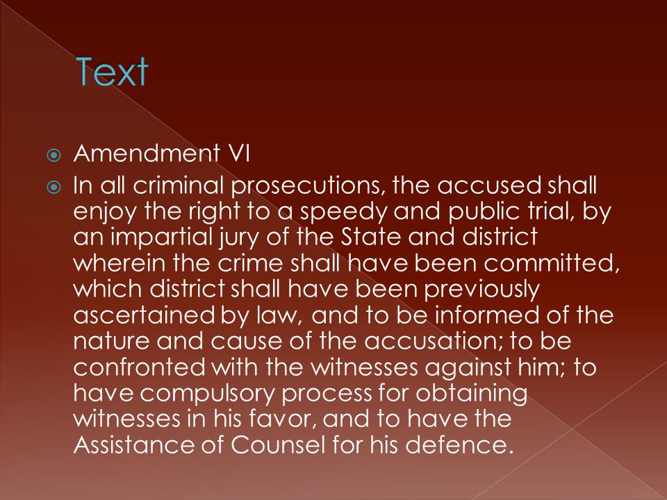  Amendment VI  In all criminal prosecutions, the accused shall enjoy the right to a speedy and public trial, by an impartial jury of the State and district wherein the crime shall have been committed, which district shall have been previously ascertained by law, and to be informed of the nature and cause of the accusation; to be confronted with the witnesses against him; to have compulsory process for obtaining witnesses in his favor, and to have the Assistance of Counsel for his defence.