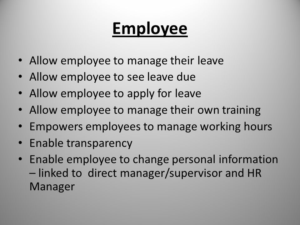 Employee Allow employee to manage their leave Allow employee to see leave due Allow employee to apply for leave Allow employee to manage their own training Empowers employees to manage working hours Enable transparency Enable employee to change personal information – linked to direct manager/supervisor and HR Manager