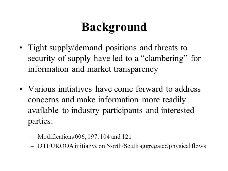 Background Tight supply/demand positions and threats to security of supply have led to a clambering for information and market transparency Various initiatives have come forward to address concerns and make information more readily available to industry participants and interested parties: –Modifications 006, 097, 104 and 121 –DTI/UKOOA initiative on North/South aggregated physical flows