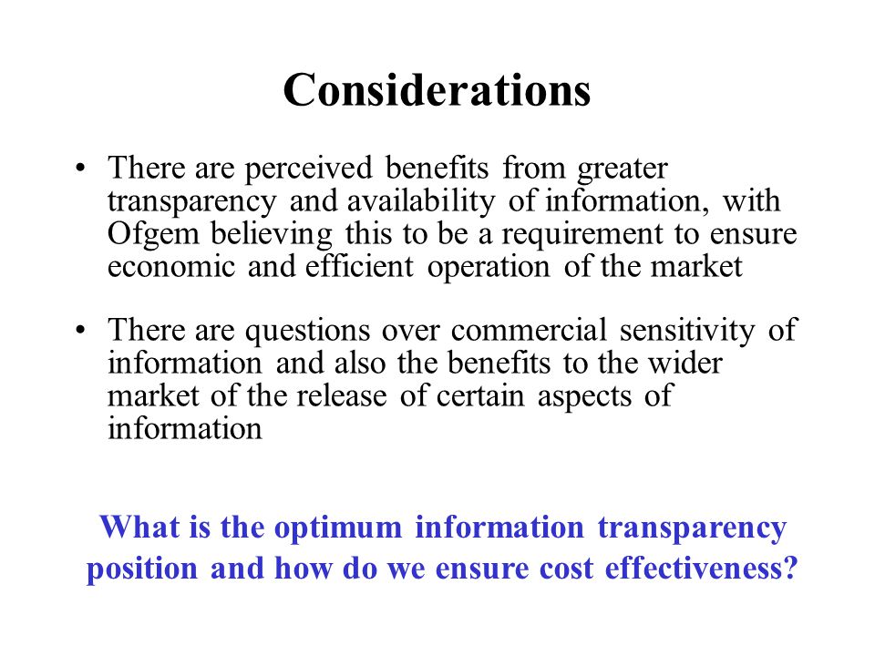 Considerations There are perceived benefits from greater transparency and availability of information, with Ofgem believing this to be a requirement to ensure economic and efficient operation of the market There are questions over commercial sensitivity of information and also the benefits to the wider market of the release of certain aspects of information What is the optimum information transparency position and how do we ensure cost effectiveness
