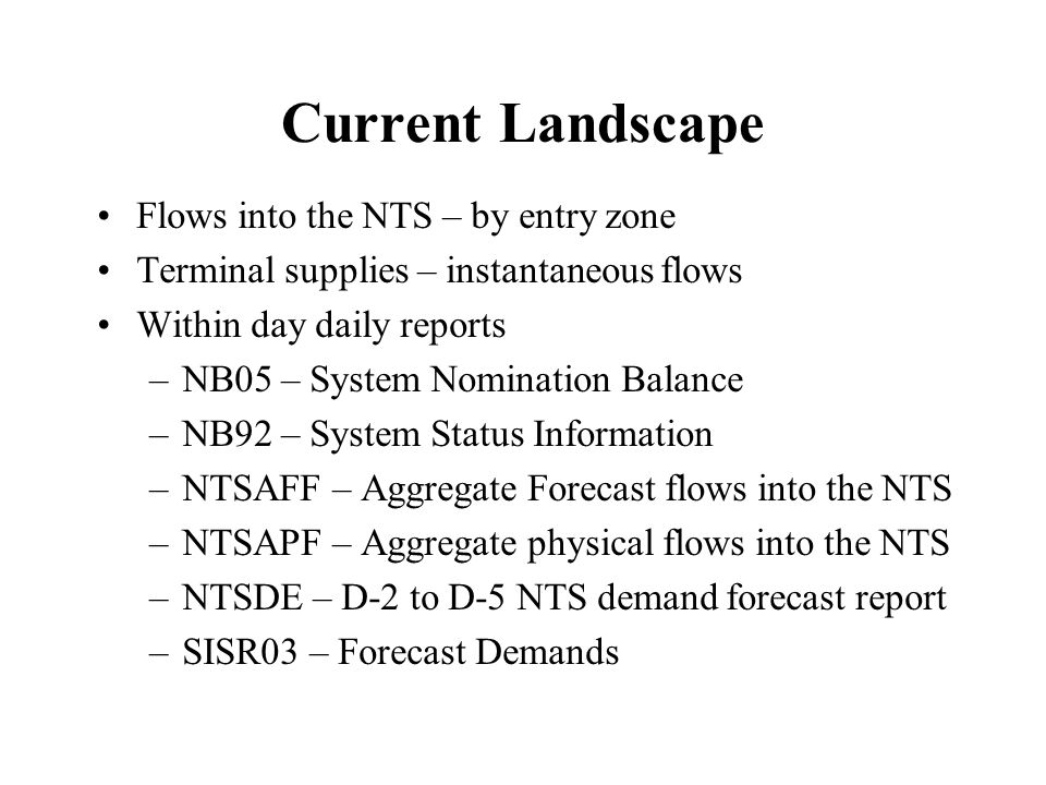 Current Landscape Flows into the NTS – by entry zone Terminal supplies – instantaneous flows Within day daily reports –NB05 – System Nomination Balance –NB92 – System Status Information –NTSAFF – Aggregate Forecast flows into the NTS –NTSAPF – Aggregate physical flows into the NTS –NTSDE – D-2 to D-5 NTS demand forecast report –SISR03 – Forecast Demands