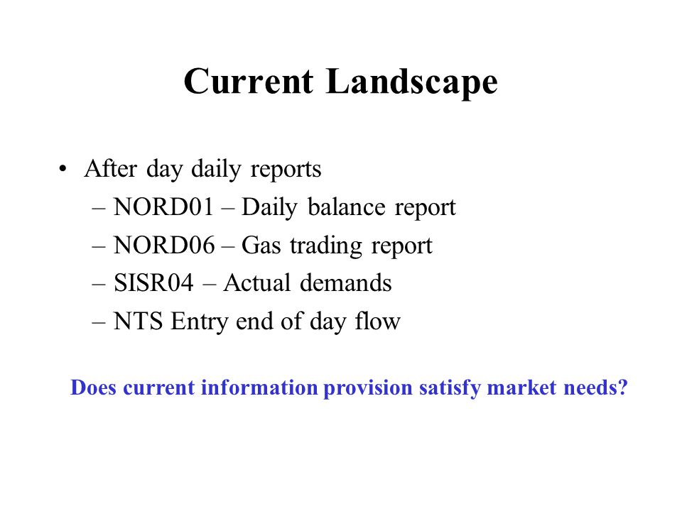 Current Landscape After day daily reports –NORD01 – Daily balance report –NORD06 – Gas trading report –SISR04 – Actual demands –NTS Entry end of day flow Does current information provision satisfy market needs