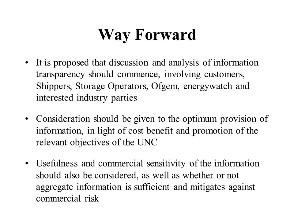 Way Forward It is proposed that discussion and analysis of information transparency should commence, involving customers, Shippers, Storage Operators, Ofgem, energywatch and interested industry parties Consideration should be given to the optimum provision of information, in light of cost benefit and promotion of the relevant objectives of the UNC Usefulness and commercial sensitivity of the information should also be considered, as well as whether or not aggregate information is sufficient and mitigates against commercial risk