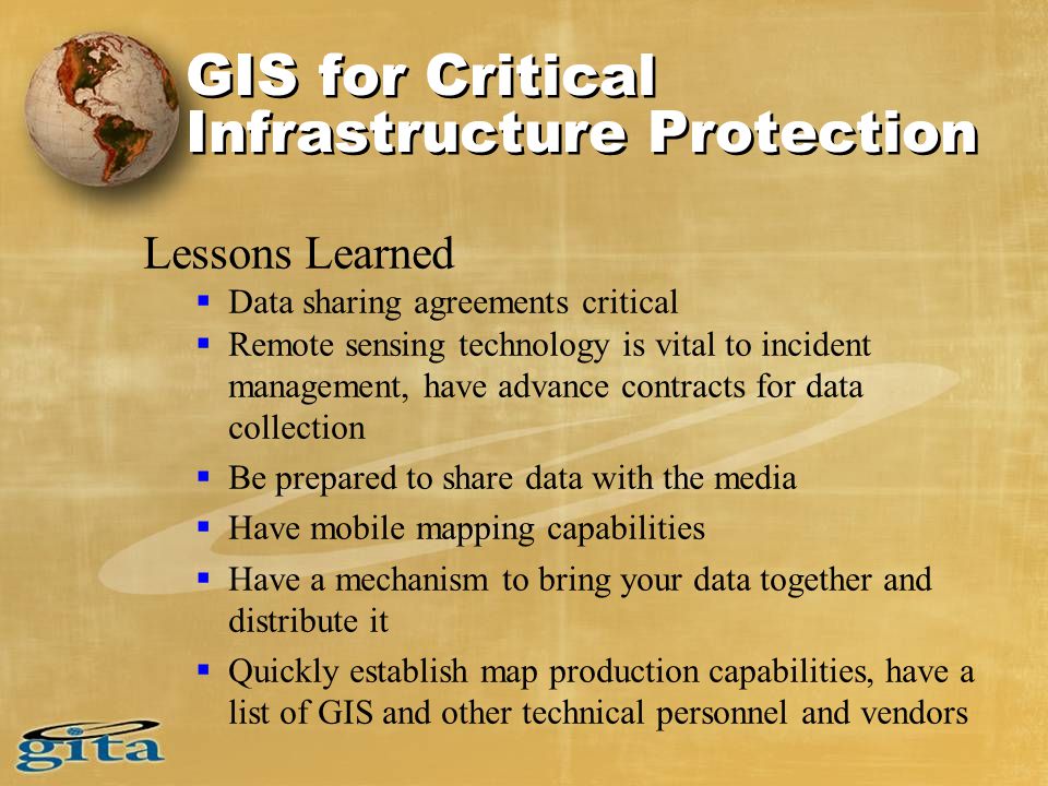 Lessons Learned  Data sharing agreements critical  Remote sensing technology is vital to incident management, have advance contracts for data collection  Be prepared to share data with the media  Have mobile mapping capabilities  Have a mechanism to bring your data together and distribute it  Quickly establish map production capabilities, have a list of GIS and other technical personnel and vendors GIS for Critical Infrastructure Protection