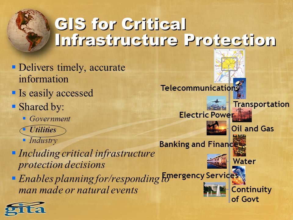 GIS for Critical Infrastructure Protection  Delivers timely, accurate information  Is easily accessed  Shared by:  Government  Utilities  Industry  Including critical infrastructure protection decisions  Enables planning for/responding to man made or natural events Telecommunications Transportation Electric Power Oil and Gas Banking and Finance Water Emergency Services Continuity of Govt