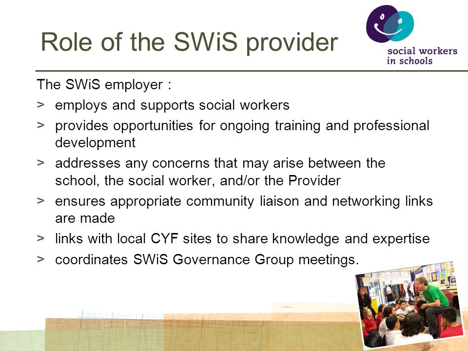 Role of the SWiS provider The SWiS employer : >employs and supports social workers >provides opportunities for ongoing training and professional development >addresses any concerns that may arise between the school, the social worker, and/or the Provider >ensures appropriate community liaison and networking links are made >links with local CYF sites to share knowledge and expertise >coordinates SWiS Governance Group meetings.