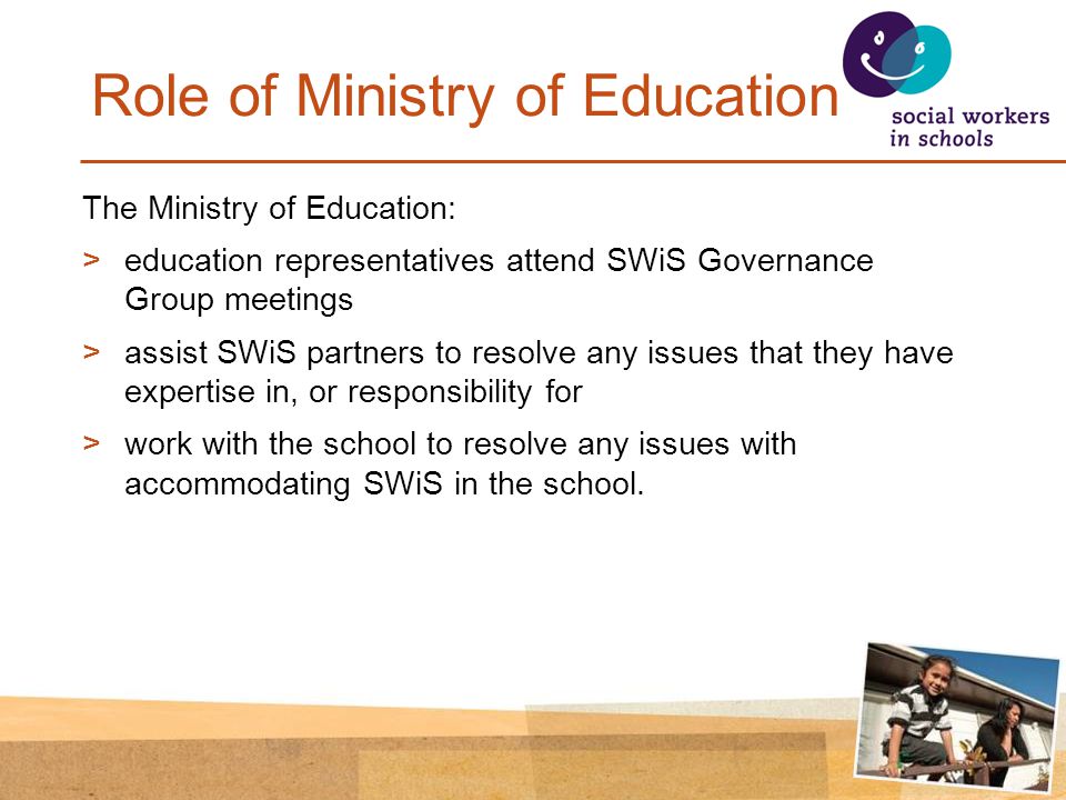Role of Ministry of Education The Ministry of Education: >education representatives attend SWiS Governance Group meetings >assist SWiS partners to resolve any issues that they have expertise in, or responsibility for >work with the school to resolve any issues with accommodating SWiS in the school.