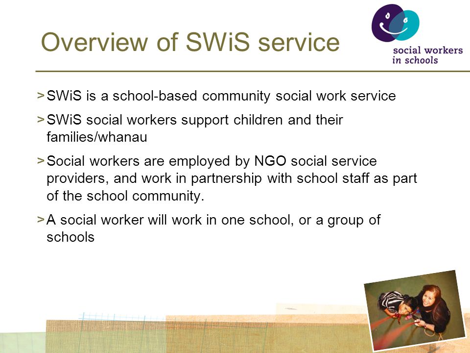 Overview of SWiS service >SWiS is a school-based community social work service >SWiS social workers support children and their families/whanau >Social workers are employed by NGO social service providers, and work in partnership with school staff as part of the school community.