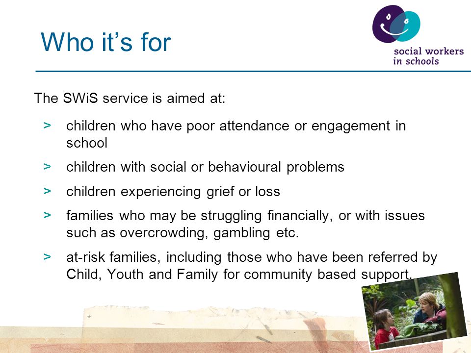 Who it’s for The SWiS service is aimed at: >children who have poor attendance or engagement in school >children with social or behavioural problems >children experiencing grief or loss >families who may be struggling financially, or with issues such as overcrowding, gambling etc.