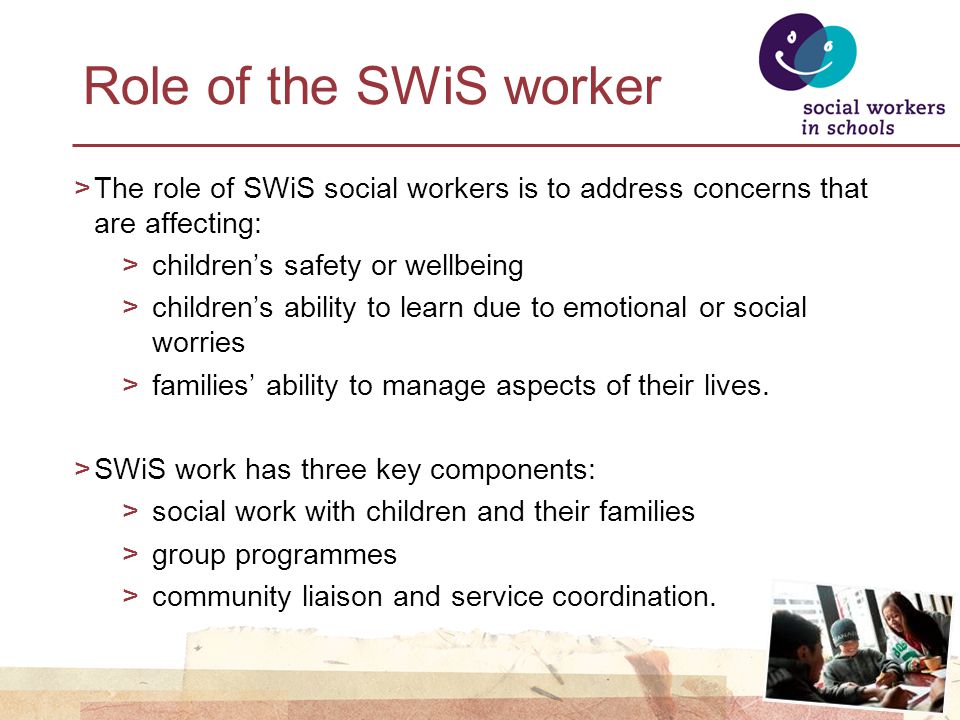 Role of the SWiS worker >The role of SWiS social workers is to address concerns that are affecting: >children’s safety or wellbeing >children’s ability to learn due to emotional or social worries >families’ ability to manage aspects of their lives.