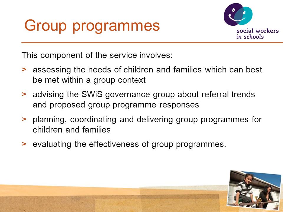 Group programmes This component of the service involves: >assessing the needs of children and families which can best be met within a group context >advising the SWiS governance group about referral trends and proposed group programme responses >planning, coordinating and delivering group programmes for children and families >evaluating the effectiveness of group programmes.