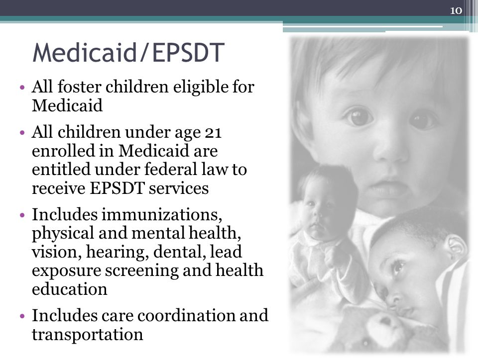 Medicaid/EPSDT All foster children eligible for Medicaid All children under age 21 enrolled in Medicaid are entitled under federal law to receive EPSDT services Includes immunizations, physical and mental health, vision, hearing, dental, lead exposure screening and health education Includes care coordination and transportation 10