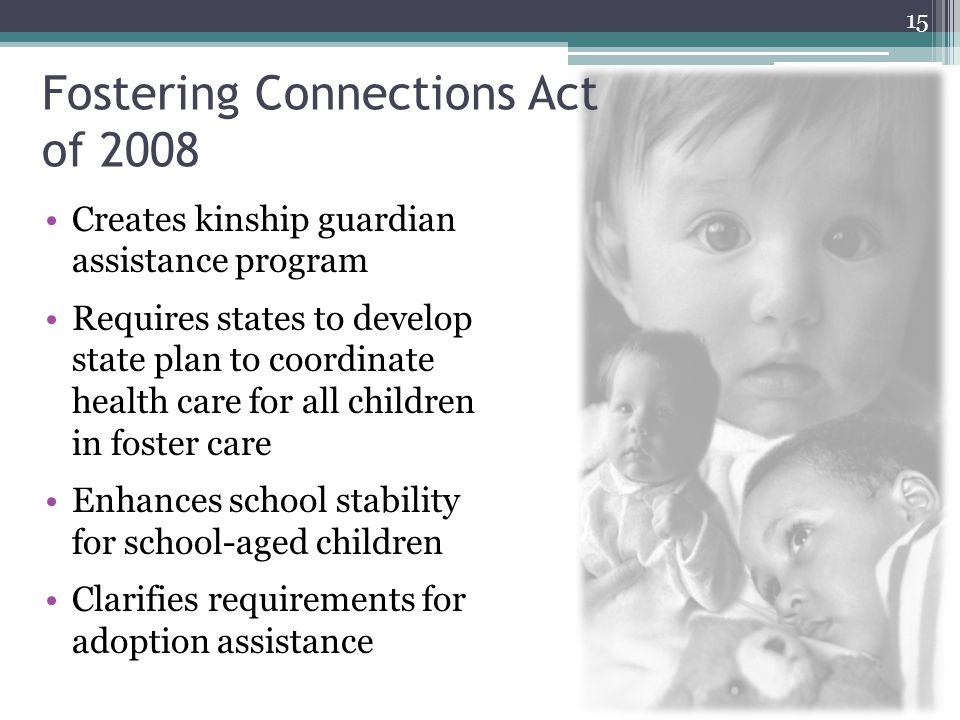 Fostering Connections Act of 2008 Creates kinship guardian assistance program Requires states to develop state plan to coordinate health care for all children in foster care Enhances school stability for school-aged children Clarifies requirements for adoption assistance 15