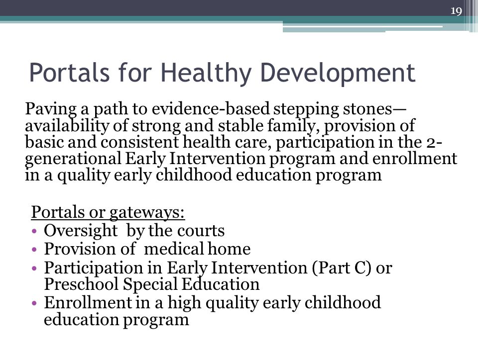 Portals for Healthy Development Paving a path to evidence-based stepping stones— availability of strong and stable family, provision of basic and consistent health care, participation in the 2- generational Early Intervention program and enrollment in a quality early childhood education program Portals or gateways: Oversight by the courts Provision of medical home Participation in Early Intervention (Part C) or Preschool Special Education Enrollment in a high quality early childhood education program 19