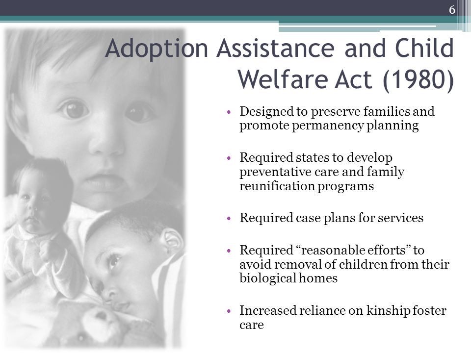 Adoption Assistance and Child Welfare Act (1980) Designed to preserve families and promote permanency planning Required states to develop preventative care and family reunification programs Required case plans for services Required reasonable efforts to avoid removal of children from their biological homes Increased reliance on kinship foster care 6