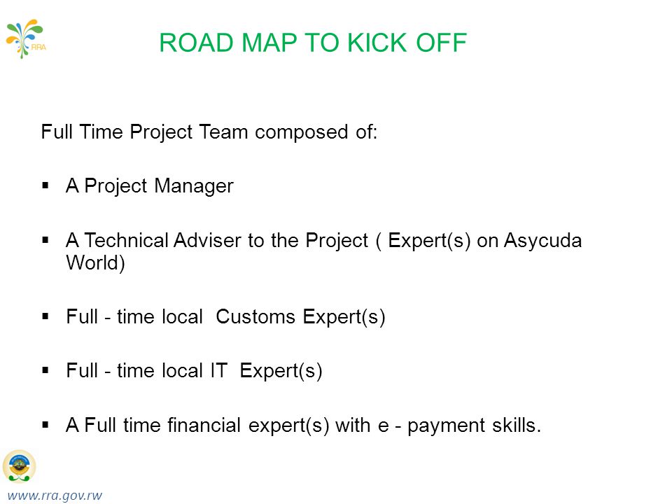 Taxes for Growth & Development RWANDA REVENUE AUTHORITY ROAD MAP TO KICK OFF Full Time Project Team composed of:  A Project Manager  A Technical Adviser to the Project ( Expert(s) on Asycuda World)  Full - time local Customs Expert(s)  Full - time local IT Expert(s)  A Full time financial expert(s) with e - payment skills.