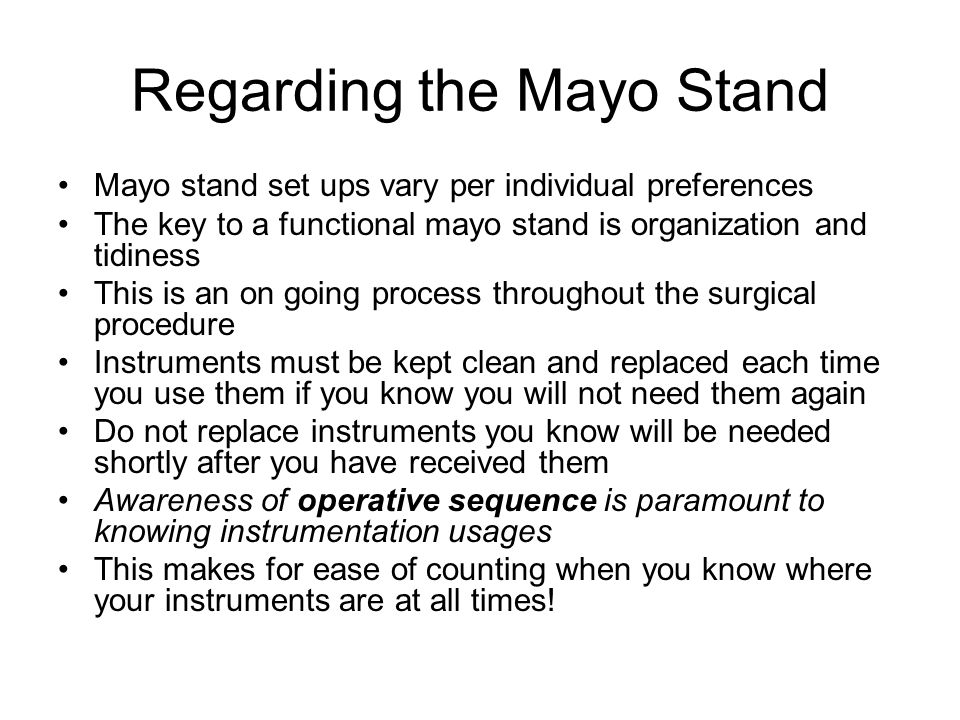 Regarding the Mayo Stand Mayo stand set ups vary per individual preferences The key to a functional mayo stand is organization and tidiness This is an on going process throughout the surgical procedure Instruments must be kept clean and replaced each time you use them if you know you will not need them again Do not replace instruments you know will be needed shortly after you have received them Awareness of operative sequence is paramount to knowing instrumentation usages This makes for ease of counting when you know where your instruments are at all times!