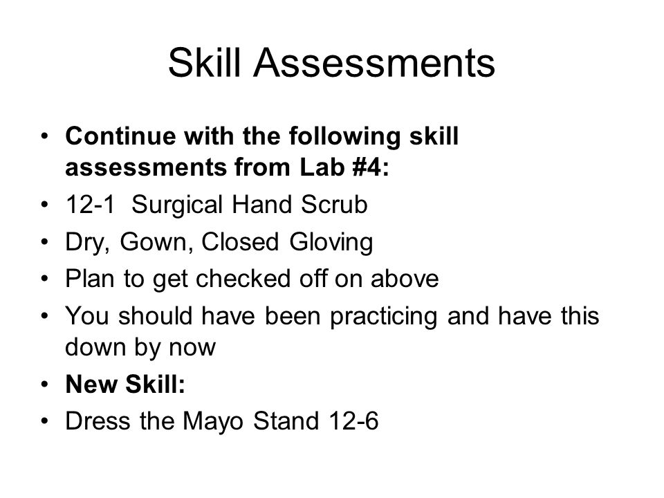 Skill Assessments Continue with the following skill assessments from Lab #4: 12-1 Surgical Hand Scrub Dry, Gown, Closed Gloving Plan to get checked off on above You should have been practicing and have this down by now New Skill: Dress the Mayo Stand 12-6