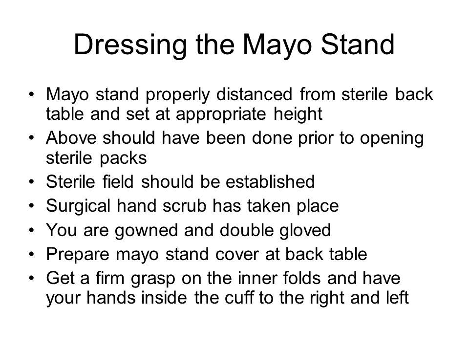 Dressing the Mayo Stand Mayo stand properly distanced from sterile back table and set at appropriate height Above should have been done prior to opening sterile packs Sterile field should be established Surgical hand scrub has taken place You are gowned and double gloved Prepare mayo stand cover at back table Get a firm grasp on the inner folds and have your hands inside the cuff to the right and left
