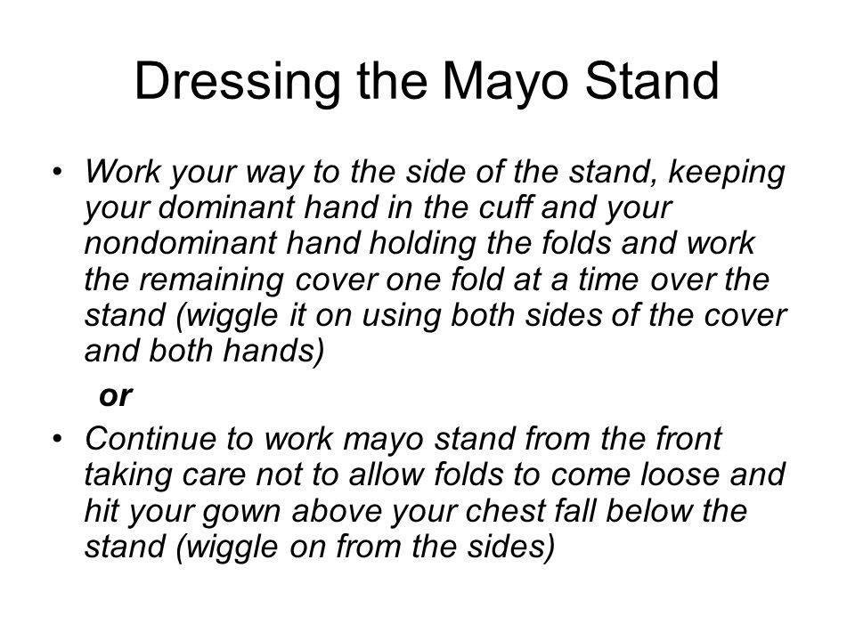 Dressing the Mayo Stand Work your way to the side of the stand, keeping your dominant hand in the cuff and your nondominant hand holding the folds and work the remaining cover one fold at a time over the stand (wiggle it on using both sides of the cover and both hands) or Continue to work mayo stand from the front taking care not to allow folds to come loose and hit your gown above your chest fall below the stand (wiggle on from the sides)