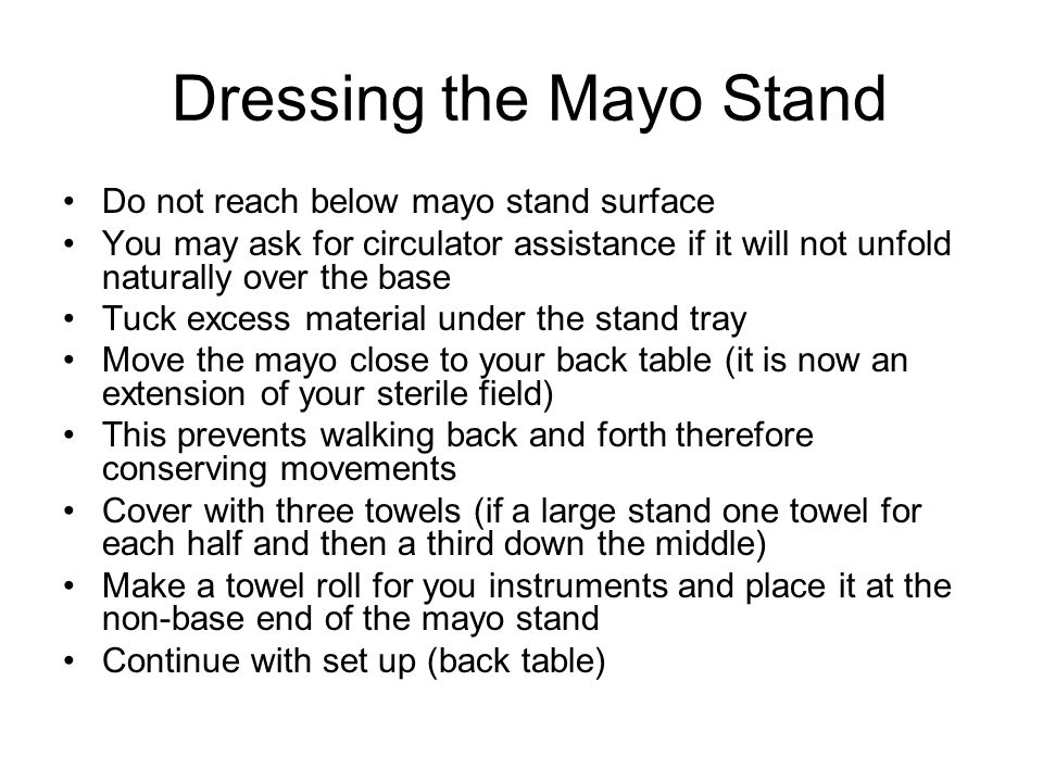 Dressing the Mayo Stand Do not reach below mayo stand surface You may ask for circulator assistance if it will not unfold naturally over the base Tuck excess material under the stand tray Move the mayo close to your back table (it is now an extension of your sterile field) This prevents walking back and forth therefore conserving movements Cover with three towels (if a large stand one towel for each half and then a third down the middle) Make a towel roll for you instruments and place it at the non-base end of the mayo stand Continue with set up (back table)