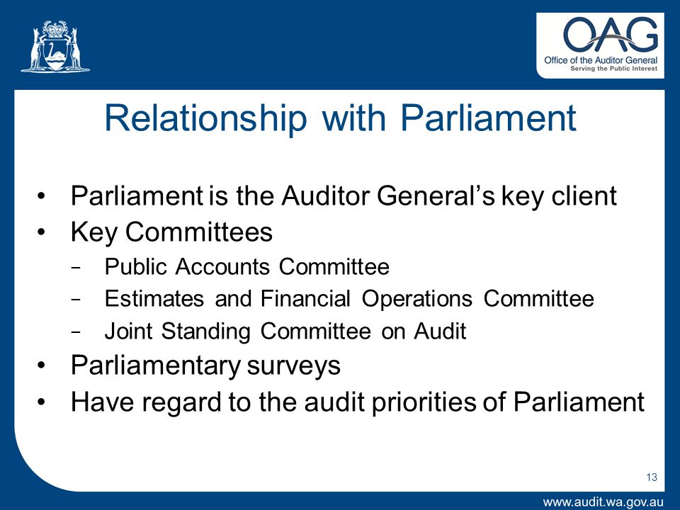 Relationship with Parliament Parliament is the Auditor General’s key client Key Committees − Public Accounts Committee − Estimates and Financial Operations Committee − Joint Standing Committee on Audit Parliamentary surveys Have regard to the audit priorities of Parliament 13
