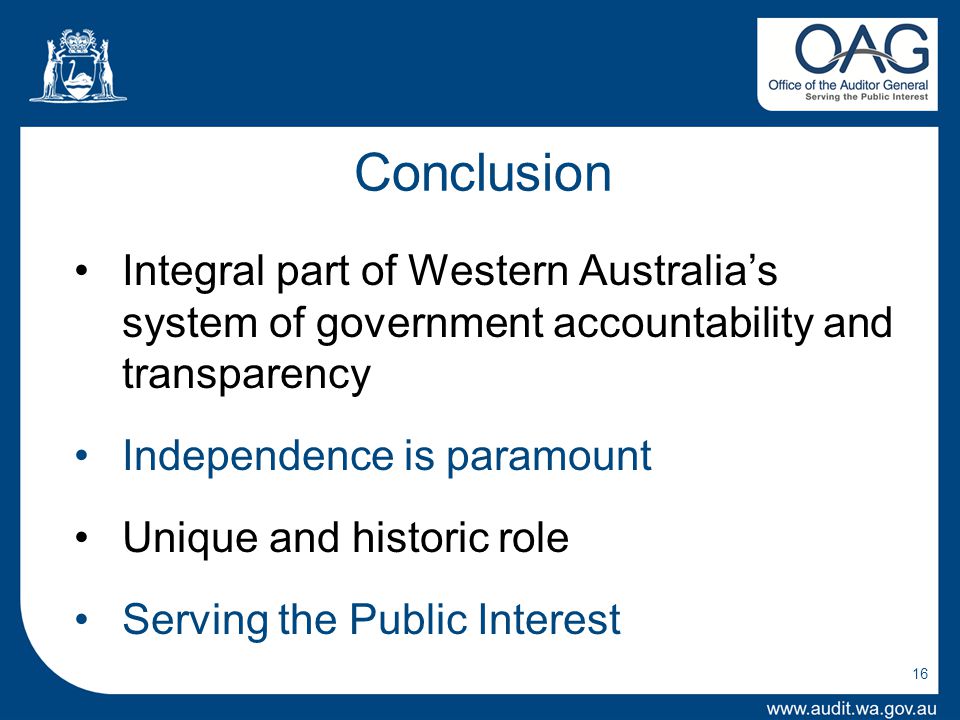 16 Conclusion Integral part of Western Australia’s system of government accountability and transparency Independence is paramount Unique and historic role Serving the Public Interest