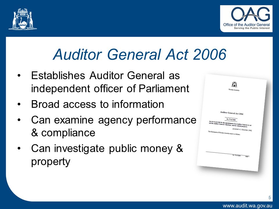 5 Auditor General Act 2006 Establishes Auditor General as independent officer of Parliament Broad access to information Can examine agency performance & compliance Can investigate public money & property