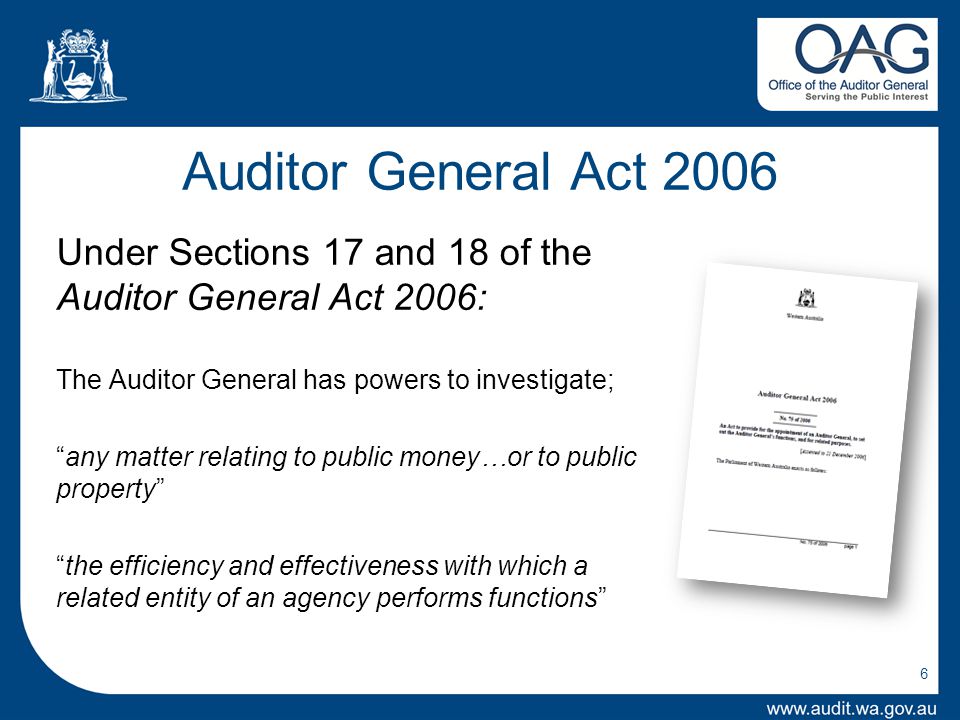 6 Auditor General Act 2006 Under Sections 17 and 18 of the Auditor General Act 2006: The Auditor General has powers to investigate; any matter relating to public money…or to public property the efficiency and effectiveness with which a related entity of an agency performs functions