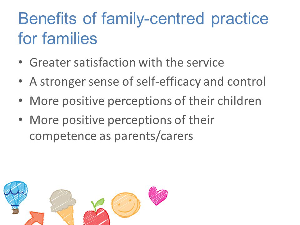 Benefits of family-centred practice for families Greater satisfaction with the service A stronger sense of self-efficacy and control More positive perceptions of their children More positive perceptions of their competence as parents/carers