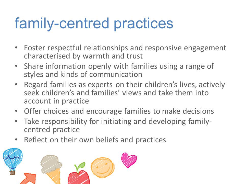 family-centred practices Foster respectful relationships and responsive engagement characterised by warmth and trust Share information openly with families using a range of styles and kinds of communication Regard families as experts on their children’s lives, actively seek children’s and families’ views and take them into account in practice Offer choices and encourage families to make decisions Take responsibility for initiating and developing family- centred practice Reflect on their own beliefs and practices