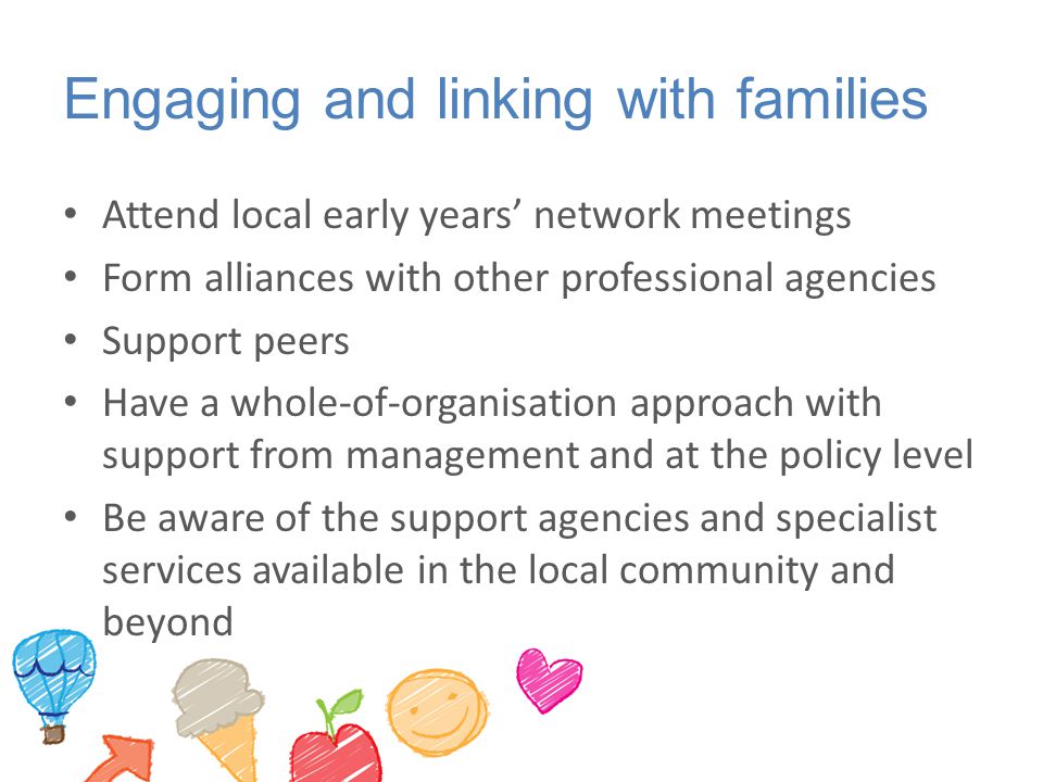 Engaging and linking with families Attend local early years’ network meetings Form alliances with other professional agencies Support peers Have a whole-of-organisation approach with support from management and at the policy level Be aware of the support agencies and specialist services available in the local community and beyond