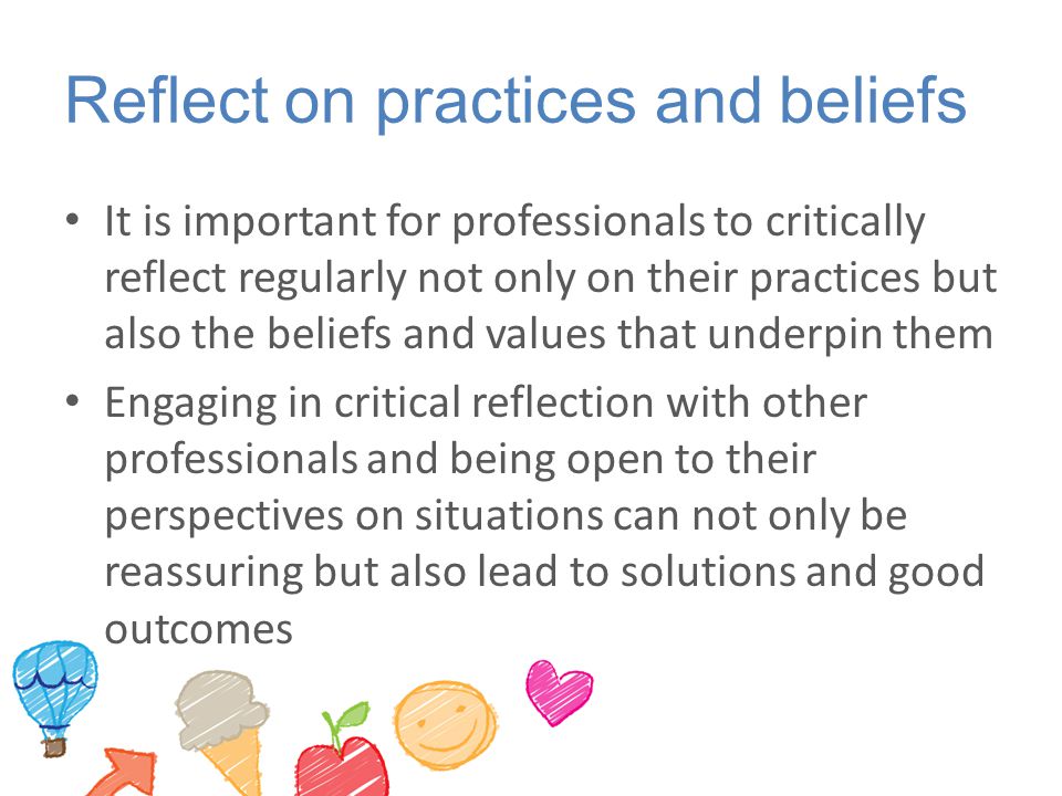 Reflect on practices and beliefs It is important for professionals to critically reflect regularly not only on their practices but also the beliefs and values that underpin them Engaging in critical reflection with other professionals and being open to their perspectives on situations can not only be reassuring but also lead to solutions and good outcomes