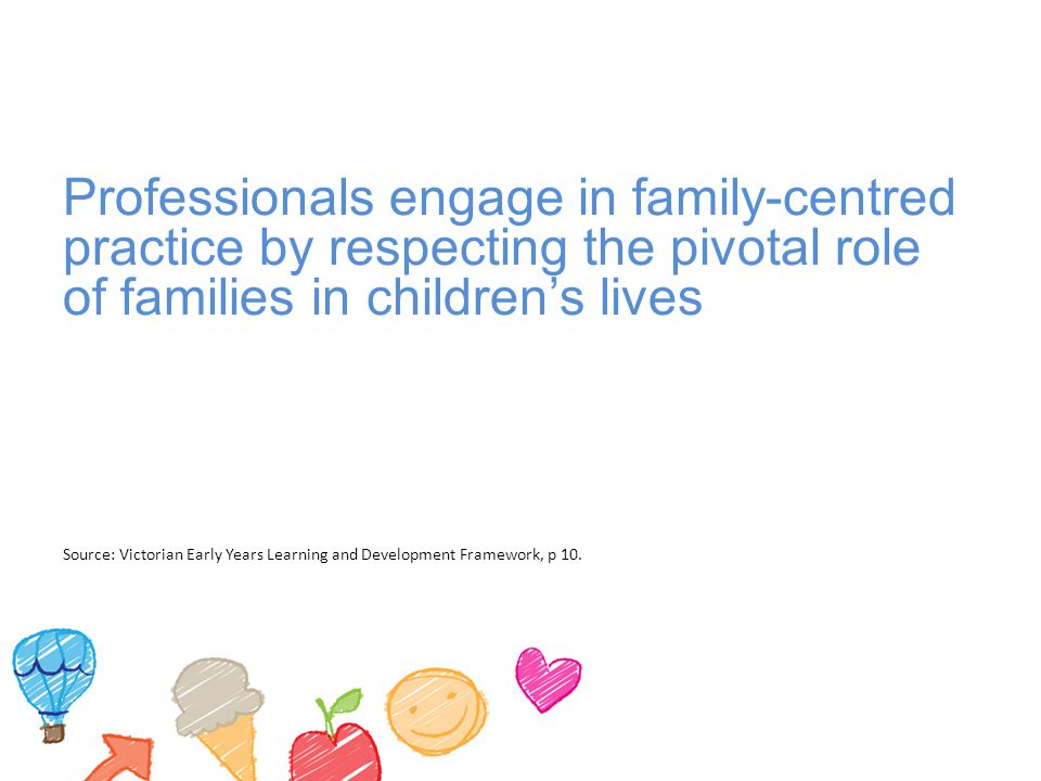 Professionals engage in family-centred practice by respecting the pivotal role of families in children’s lives Source: Victorian Early Years Learning and Development Framework, p 10.