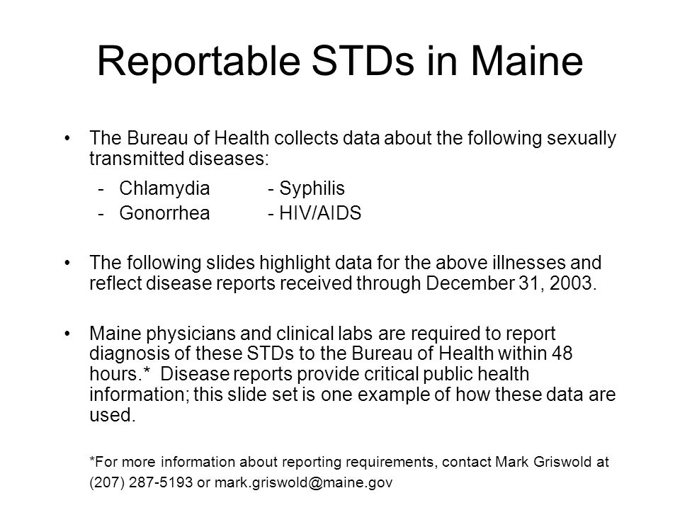 Reportable STDs in Maine The Bureau of Health collects data about the following sexually transmitted diseases: -Chlamydia- Syphilis -Gonorrhea- HIV/AIDS The following slides highlight data for the above illnesses and reflect disease reports received through December 31, 2003.