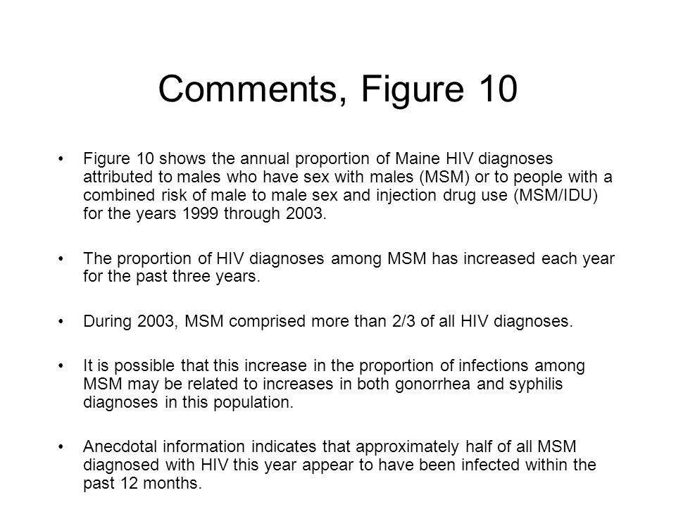 Comments, Figure 10 Figure 10 shows the annual proportion of Maine HIV diagnoses attributed to males who have sex with males (MSM) or to people with a combined risk of male to male sex and injection drug use (MSM/IDU) for the years 1999 through 2003.