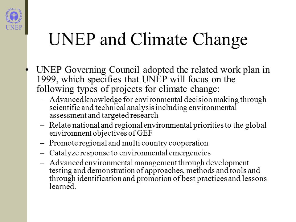 UNEP and Climate Change UNEP Governing Council adopted the related work plan in 1999, which specifies that UNEP will focus on the following types of projects for climate change: –Advanced knowledge for environmental decision making through scientific and technical analysis including environmental assessment and targeted research –Relate national and regional environmental priorities to the global environment objectives of GEF –Promote regional and multi country cooperation –Catalyze response to environmental emergencies –Advanced environmental management through development testing and demonstration of approaches, methods and tools and through identification and promotion of best practices and lessons learned.
