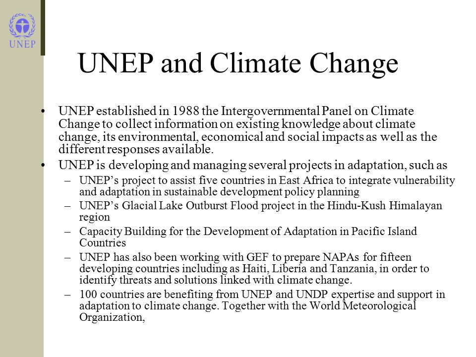 UNEP and Climate Change UNEP established in 1988 the Intergovernmental Panel on Climate Change to collect information on existing knowledge about climate change, its environmental, economical and social impacts as well as the different responses available.