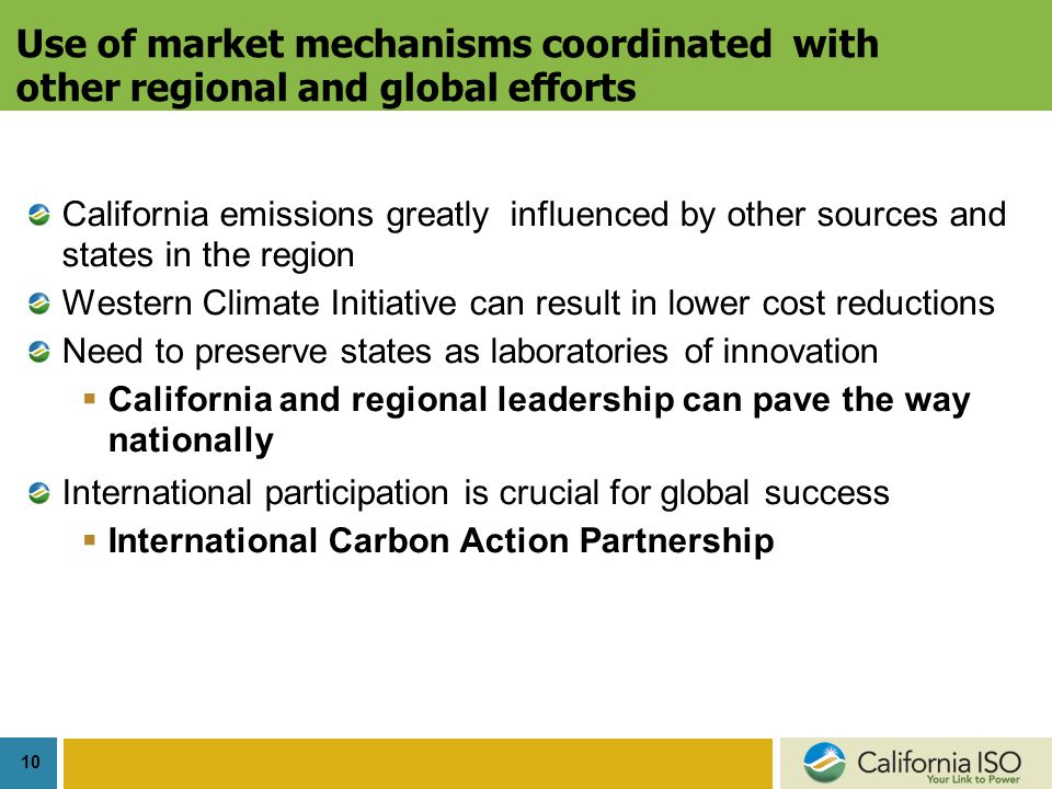 10 Use of market mechanisms coordinated with other regional and global efforts California emissions greatly influenced by other sources and states in the region Western Climate Initiative can result in lower cost reductions Need to preserve states as laboratories of innovation  California and regional leadership can pave the way nationally International participation is crucial for global success  International Carbon Action Partnership