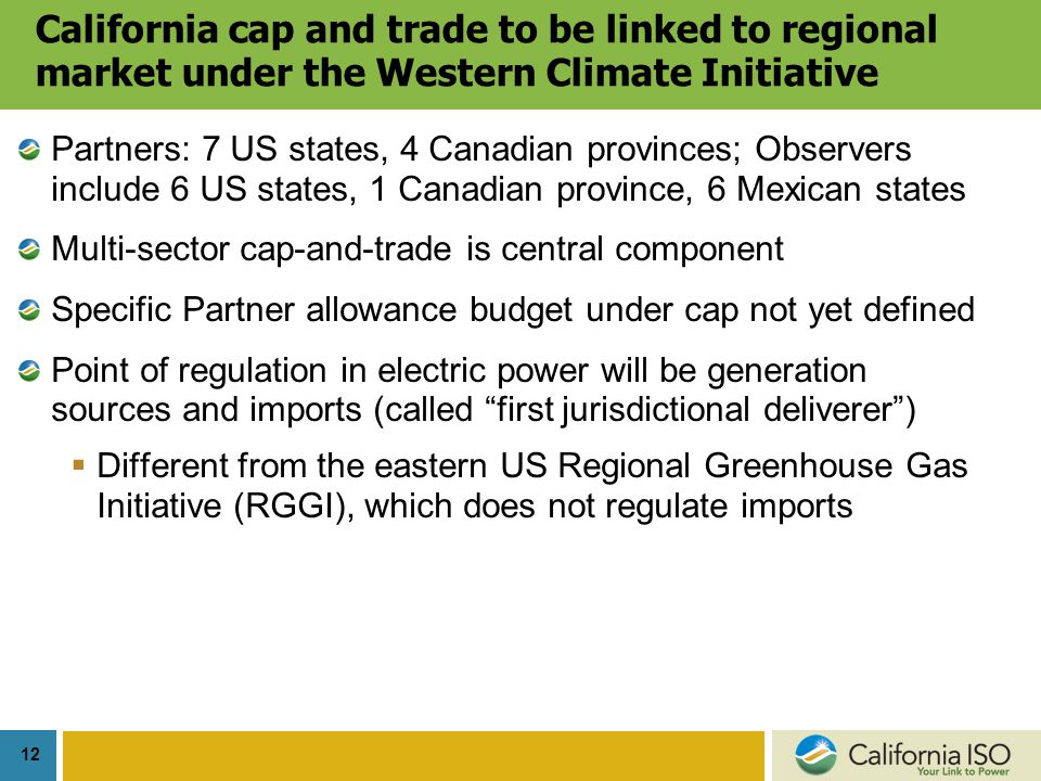 12 California cap and trade to be linked to regional market under the Western Climate Initiative Partners: 7 US states, 4 Canadian provinces; Observers include 6 US states, 1 Canadian province, 6 Mexican states Multi-sector cap-and-trade is central component Specific Partner allowance budget under cap not yet defined Point of regulation in electric power will be generation sources and imports (called first jurisdictional deliverer )  Different from the eastern US Regional Greenhouse Gas Initiative (RGGI), which does not regulate imports