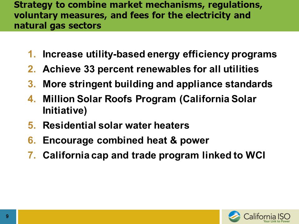 9 Strategy to combine market mechanisms, regulations, voluntary measures, and fees for the electricity and natural gas sectors 1.Increase utility-based energy efficiency programs 2.Achieve 33 percent renewables for all utilities 3.More stringent building and appliance standards 4.Million Solar Roofs Program (California Solar Initiative) 5.Residential solar water heaters 6.Encourage combined heat & power 7.California cap and trade program linked to WCI
