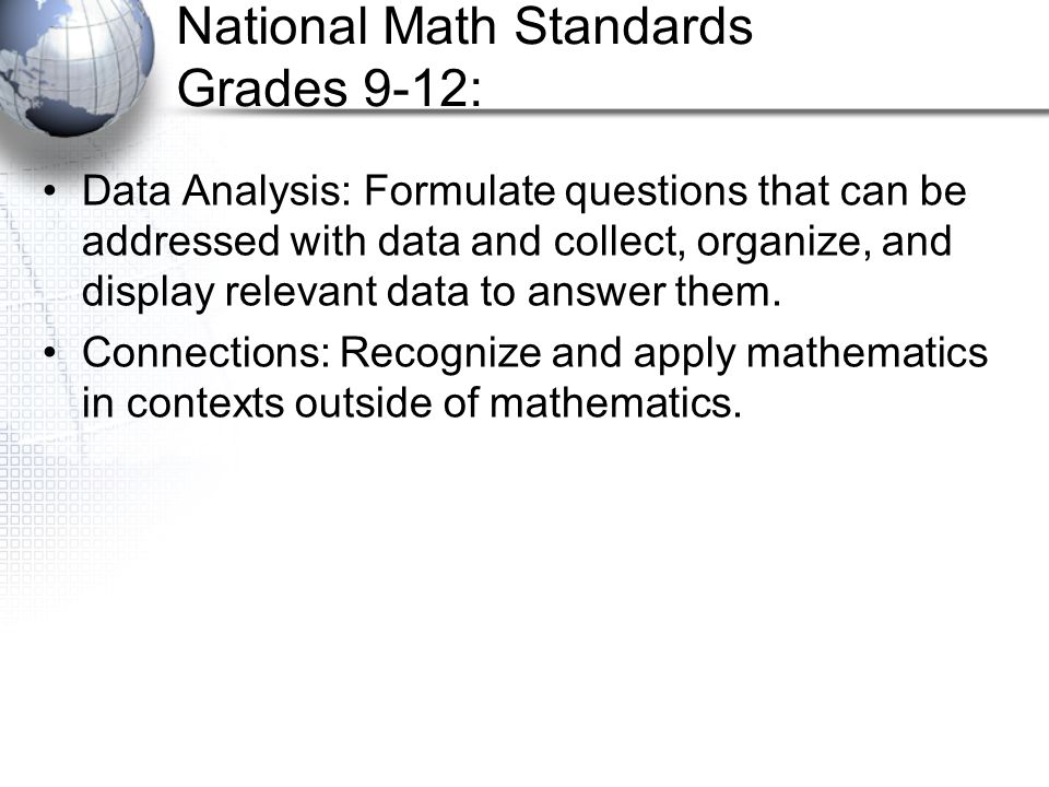 National Math Standards Grades 9-12: Data Analysis: Formulate questions that can be addressed with data and collect, organize, and display relevant data to answer them.