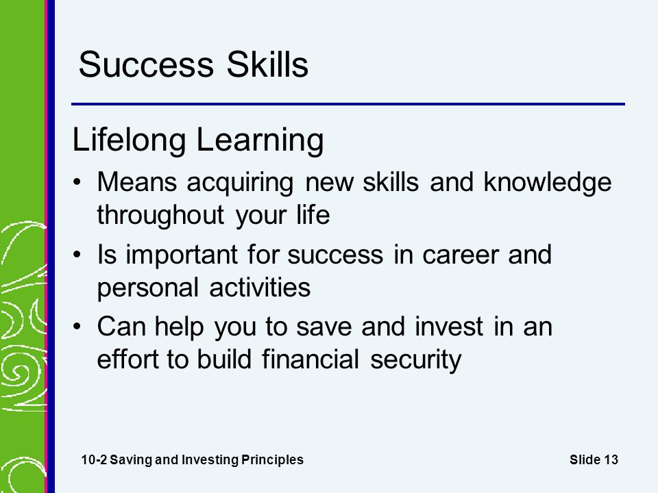 Slide 13 Success Skills Lifelong Learning Means acquiring new skills and knowledge throughout your life Is important for success in career and personal activities Can help you to save and invest in an effort to build financial security 10-2 Saving and Investing Principles