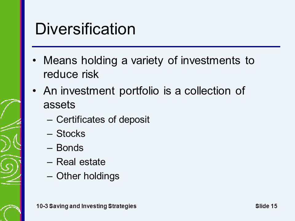 Slide 15 Diversification Means holding a variety of investments to reduce risk An investment portfolio is a collection of assets –Certificates of deposit –Stocks –Bonds –Real estate –Other holdings 10-3 Saving and Investing Strategies