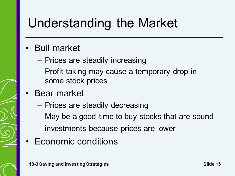 Slide 16 Understanding the Market Bull market –Prices are steadily increasing –Profit-taking may cause a temporary drop in some stock prices Bear market –Prices are steadily decreasing –May be a good time to buy stocks that are sound investments because prices are lower Economic conditions 10-3 Saving and Investing Strategies