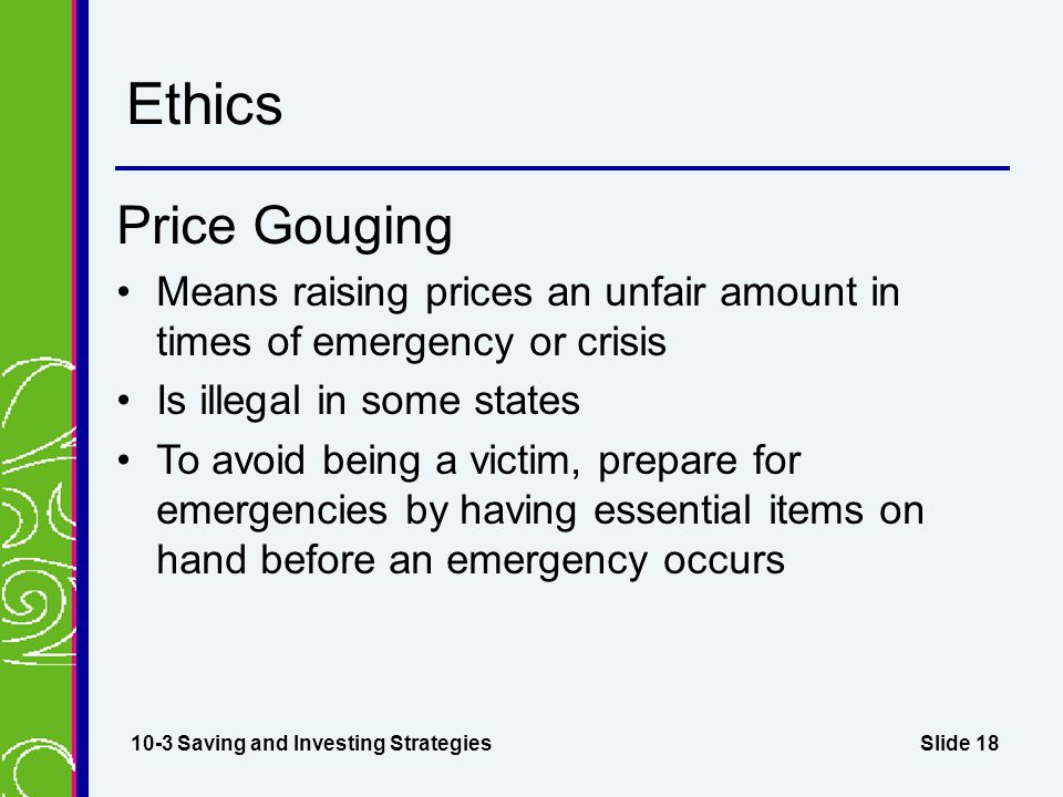 Slide 18 Ethics Price Gouging Means raising prices an unfair amount in times of emergency or crisis Is illegal in some states To avoid being a victim, prepare for emergencies by having essential items on hand before an emergency occurs 10-3 Saving and Investing Strategies