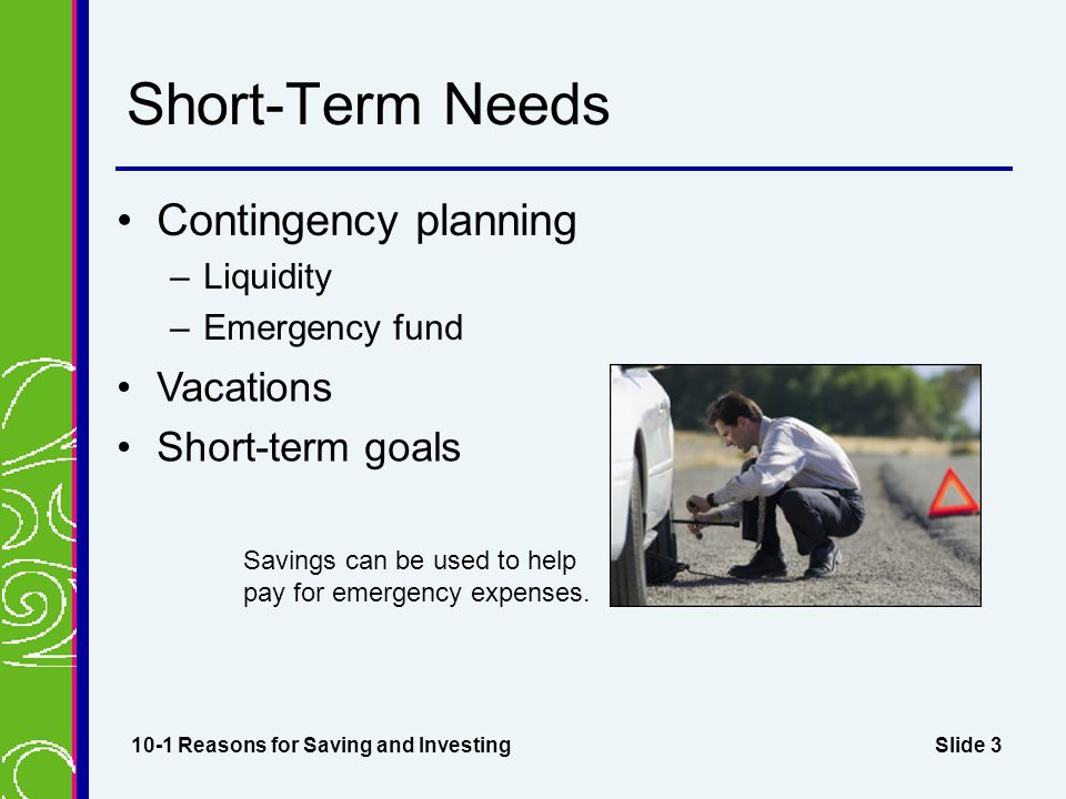Slide 3 Short-Term Needs Contingency planning –Liquidity –Emergency fund 10-1 Reasons for Saving and Investing Savings can be used to help pay for emergency expenses.