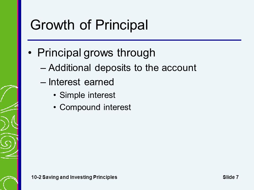 Slide 7 Growth of Principal Principal grows through –Additional deposits to the account –Interest earned Simple interest Compound interest 10-2 Saving and Investing Principles